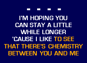 I'M HOPING YOU
CAN STAY A LITTLE
WHILE LONGER
'CAUSE I LIKE TO SEE
THAT THERE'S CHEMISTRY
BETWEEN YOU AND ME