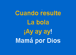 Cuando resulte
La bola

iAy ay ay!
Mama?! .por Dios