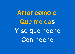 Amor como el
Que me das

Y a que noche
Con noche