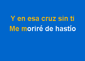 Y en esa cruz sin ti
Me morina de hastio