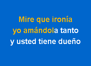 Mire que ironia
yo ame'mdola tanto

y usted tiene duerio