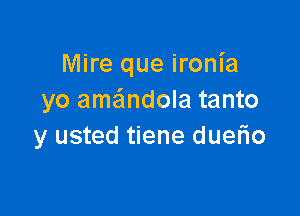 Mire que ironia
yo ame'mdola tanto

y usted tiene duerio
