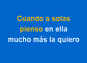 Cuando a solas
pienso en ella

mucho mas la quiero