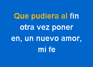 Que pudiera al fin
otra vez poner

en, un nuevo amor,
mi fe