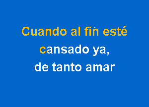 Cuando al fin estc-Ee
cansado ya,

de tanto amar
