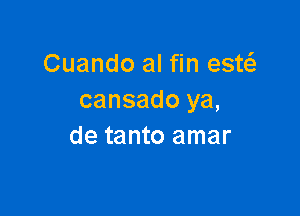 Cuando al fin estc-Ee
cansado ya,

de tanto amar
