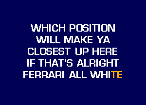 WHICH POSITION
WILL MAKE YA
CLUSEST UP HERE
IF THAT'S ALRIGHT
FERRARI ALL WHITE

g