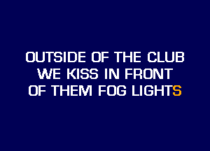 OUTSIDE OF THE CLUB
WE KISS IN FRONT
OF THEM FOG LIGHTS