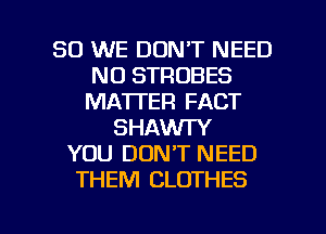 SO WE DON'T NEED
N0 STROBES
MA'ITER FACT
SHAWTY
YOU DON'T NEED
THEM CLOTHES

g