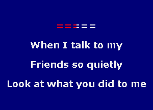 When I talk to my

Friends so quietly

Look at what you did to me