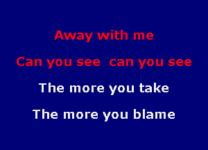 The more you take

The more you blame