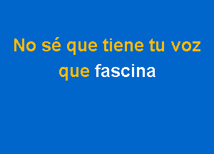 No a que tiene tu voz
que fascina