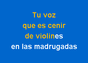 Tu voz
que es cenir

de violines
en las madrugadas