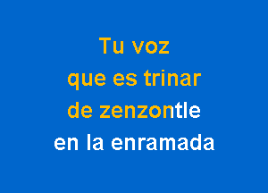 Tu voz
que es trinar

de zenzontle
en la enramada