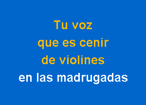 Tu voz
que es cenir

de violines
en las madrugadas