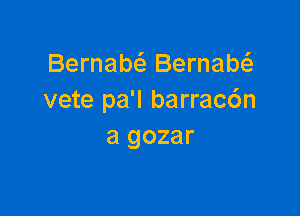 Bernabci. Bernabta
vete pa'l barracc'm

a gozar