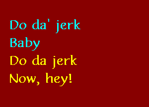 Do da' jerk
Baby

Do da jerk
Now, hey!