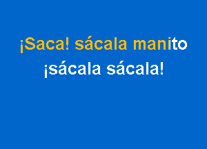 iSaca! saflcala manito
isacala saicala!