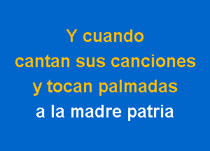 Y cuando
cantan sus canciones

y tocan palmadas
a la madre patria