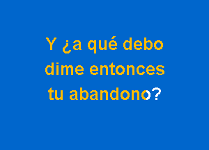 Y ga qw debo
dime entonces

tu abandono?