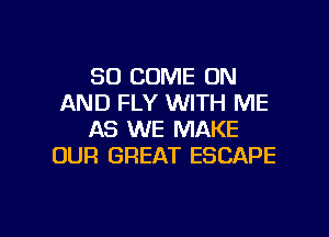 SO COME ON
AND FLY WITH ME
AS WE MAKE
OUR GREAT ESCAPE

g