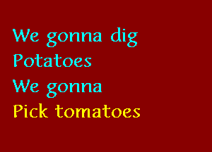 We gonna dig
Potatoes

We gonna
Pick tomatoes