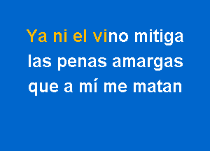 Ya ni el vino mitiga
Ias penas amargas

que a mi me matan