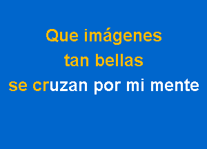 Que imeigenes
tan bellas

se cruzan por mi mente