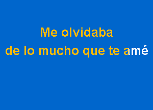 Me olvidaba
de lo mucho que te am6.