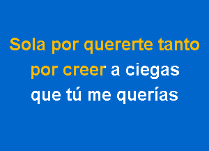 Sola por quererte tanto
por creer a ciegas

que tL'l me querias