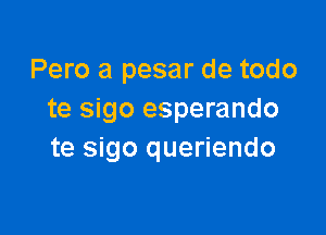 Pero a pesar de todo
te sigo esperando

te sigo queriendo