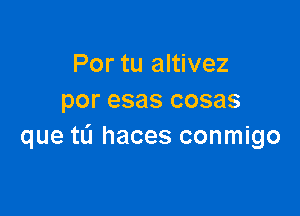 Por tu altivez
por esas cosas

que tL'J haces conmigo