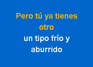 Pero to ya tienes
otro

un tipo frio y
aburrido