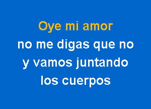 Oye mi amor
no me digas que no

y vamos juntando
los cuerpos