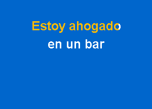 Estoy ahogado
en un bar