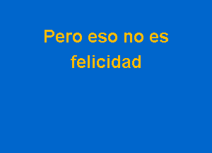 Pero eso no es
felicidad