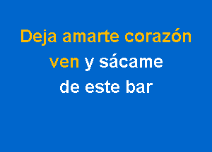 Deja amarte coraz6n
ven y sa'acame

de este bar