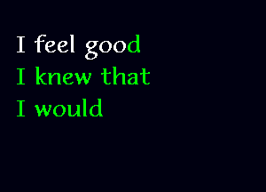 I feel good
I knew that

I would