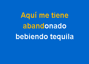 Aqui me tiene
abandonado

bebiendo tequila