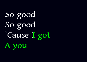 So good
So good

'Cause I got
A-you