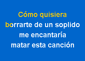 C6mo quisiera
borrarte de un soplido

me encantarl'a
matar esta canci6n