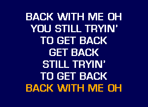 BACK WITH ME 0H
YOU STILL TRYIN'
TO GET BACK
GET BACK
STILL TRYIN'

TO GET BACK

BACK WITH ME OH I