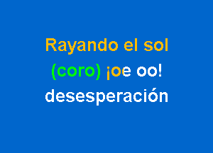 Rayando el sol
(coro) ioe oo!

desesperacidn