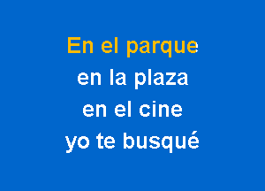 En el parque
en la plaza

en el cine
yo te busqucS.