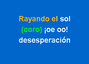 Rayando el sol
(coro) ioe oo!

desesperacidn