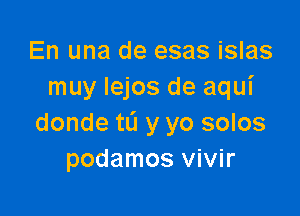En una de esas islas
muy Iejos de aqui

donde tL'I y yo solos
podamos vivir