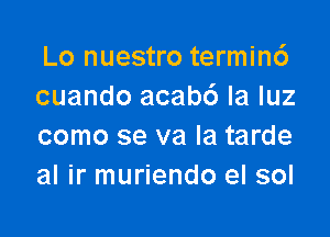 Lo nuestro termin6
cuando acab6 la luz

como se va la tarde
al ir muriendo el sol