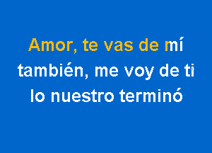 Amor, te vas de mi
tambia, me voy de ti

lo nuestro termin6