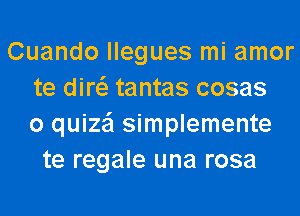 Cuando llegues mi amor
te diw tantas cosas
o quize'l simplemente
te regale una rosa