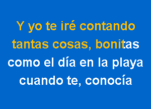 Y yo te ircii contando
tantas cosas, bonitas

como el dia en la playa
cuando te, conocia